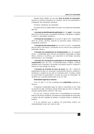 DIREITO DO CONSUMIDOR
39
Rizzatto Nunes (2005), em sua obra Curso de Direito do Consumidor,
fazendo um estudo etimológico do vocábulo, afirma que publicidade e
propaganda são expressões sinônimas.
Princípios norteadores da publicidade
No próprio texto do Código podem-se extrair os princípios da publicidade.
São eles:
a) princípio da identificação da publicidade (art. 36, caput) - A veiculação
deve ser de tal forma que o consumidor facilmente a identifique. O objetivo
é reprimir a publicidade clandestina.
b) Princípio da veracidade (art. 31 c/c art. 37, §§ 1º e 3º) – A publicidade
deve ser correta, perfeita, segundo os requisitos legais. Proíbe-se a
propaganda enganosa.
c) Princípio da não-abusividade (art. 31 c/c art. 37, § 2º) – A publicidade
deve ser ética e não induzir o consumidor em erro. Põe em mira a prática da
publicidade abusiva.
d) Princípio da transparência da fundamentação (art. 36, parágrafo
único) – A publicidade deve informar aos legítimos interessados os dados
fáticos, técnicos e científicos, que comprovem a informação veiculada,
demonstrando a sua veracidade.
e) Princípio da vinculação da publicidade ou da obrigatoriedade do
cumprimento (arts. 30 e 35) – A publicidade passa a integrar o contrato
celebrado entre consumidor e fornecedor, que deverá cumpri-lo. Proíbe-se o
anúncio de mera atração de clientes.
f) Princípio da inversão do ônus da prova (art. 38) – Diante da
possibilidade de faltar ao consumidor conhecimentos técnicos, científicos e
econômicos a respeito do que está se veiculando sobre o produto, caberá
ao patrocinador da publicidade o encargo da prova da veracidade. Há
coerência com o princípio determinado no art. 6º, VIII.
Publicidade enganosa ou abusiva.
O art. 37, §§ 1º e 2º, faz a distinção entre publicidade enganosa ou
abusiva.
É enganosa a publicidade capaz de induzir o consumidor a erro. Pode
ser através de ação (comissiva) quando afirma algo que não é. E pode ser
omissiva quando deveria informar e não o faz.
Por sua vez, é abusiva, quando fere a vulnerabilidade do consumidor.
Pode ser até mesmo verdadeira, mas diante da vulnerabilidade do consumidor,
o mesmo não tem condições de analisar o conteúdo técnico e científico do
produto.
É de se destacar que a agência de publicidade poderá ser
responsabilizada se agir com culpa ou dolo.
 