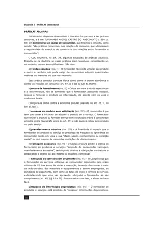 UNIDADE 3 - PRÁTICAS COMERCIAIS
40
PRÁTICAS ABUSIVAS
Inicialmente, devemos desenvolver o conceito do que vem a ser práticas
abusivas, e é em TUPINAMBÁ MIGUEL CASTRO DO NASCIMENTO (1994, p.
80) em Comentários ao Código do Consumidor, que tiramos o conceito, como
sendo: “são práticas comerciais, nas relações de consumo, que ultrapassam
a regularidade do exercício de comércio e das relações entre fornecedor e
consumidor”.
O CDC enumera, no art. 39, algumas situações de práticas abusivas.
Discutiu-se na doutrina se essas práticas eram taxativas, consolidando-se,
no entanto, serem exemplificativas. São elas:
a) vendas casadas (inc. I) – O fornecedor não pode vincular seu produto
a outro e também não pode exigir do consumidor adquirir quantidades
maiores ou menores do que ele necessita.
Essa prática constitui conduta típica como crime à ordem econômica e
contra as relações de consumo (art. 5º, II e III da Lei 8137/90).
b) recusa de fornecimento (inc. II) – Coloca em mira o intuito especulativo
e a discriminação, não se admitindo que o fornecedor, possuindo estoque,
recuse a fornecer o produto ao interessado, de acordo com os usos e
costumes locais.
Configura-se crime contra a economia popular, prevista no art. 2º, II, da
Lei 1521/51.
c) remessa de produto sem solicitação (inc. III) – O consumidor é que
tem que tomar a iniciativa de adquirir o produto ou o serviço. O fornecedor
que enviar o produto ou fornecer serviço sem solicitação prévia é considerado
amostra grátis (parágrafo único do art. 39) e não poderá cobrar pelo produto
ou pelo serviço.
d) prevalecimento abusivo (inc. IV) – A finalidade é impedir que o
fornecedor do produto ou serviço se prevaleça da fraqueza ou ignorância do
consumidor, tendo em vista a sua “idade, saúde, conhecimento ou condição
social” ou até mesmo de reduzidas condições de discernimento.
e) vantagem excessiva (inc, V) – O Código procura proibir a prática do
fornecedor de produtos e serviços “exigindo do consumidor vantagem
manifestamente excessiva”, restringindo direitos e obrigações contratuais e
ameaçando o objeto ou até mesmo o equilíbrio contratual.
f) Execução de serviços sem orçamento (inc. VI) – O Código exige que
o fornecedor de serviços entregue ao consumidor orçamento pelo prazo
mínimo de 10 dias antes de iniciar a execução, devendo discriminar o valor
da mão-de-obra, dos materiais e equipamentos a serem empregados, as
condições de pagamento, bem como as datas de início e término do serviço,
estabelecendo que uma vez aprovado, obrigado o fornecedor ao seu
cumprimento (art. 40, §§ 1º e 2º). Procura evitar com isso, o abuso de lucro
fácil.
g) Repasse de informação depreciativa (inc. VII) – O fornecedor de
produtos e serviços está proibido de “repassar informações depreciativas,
 