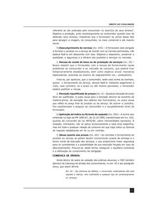 DIREITO DO CONSUMIDOR
41
referente ao ato praticado pelo consumidor no exercício de seus direitos”.
Objetiva a proibição, evita constrangimento ao consumidor quando tiver de
defender seus direitos, impedindo que o fornecedor se utilize desse fato
para denegrir a imagem, do consumidor, no meio comercial e até mesmo
social.
h) Descumprimento de normas (inc. VIII) – O fornecedor está obrigado
a fornecer o produto ou o serviço de acordo com as normas pertinentes, não
poderá fazê-lo em desacordo com elas. Objetiva o dispositivo, preservar a
qualidade, a segurança e a eficácia dos produtos e serviços no mercado.
i) Recusa de venda de bens ou de prestação de serviços (inc. IX) –
Busca impedir que o fornecedor com a recusa de fornecimento cause
problemas ao consumidor e ao mercado de consumo, que poderá ficar
temporariamente desabastecido, bem como objetiva anular manobras
especulativas, próximas ao anúncio de reajustamento (ex.: combustível).
Frise-se, por oportuno, que o consumidor, neste caso acima do exemplo,
queira o fornecimento do serviço, deverá fazê-lo mediante pagamento à
vista, caso contrário, se a prazo ou até mesmo parcelado, o fornecedor
poderá justificar a recusa.
j) Elevação injustificada de preços (inc. X) – Qualquer elevação de preço
deve ser justificada. A justa causa para a elevação decorre do aumento da
matéria-prima, da elevação dos salários dos funcionários, ou outra causa
que reflita no preço final do produto ou do serviço. Se ocorrer o contrário,
fica caracterizado o prejuízo do consumidor e o locupletamento ilícito do
fornecedor.
k) Aplicação de índice ou fórmula de reajuste (inc. XIII) – A norma veio
embutida no bojo da MP 1890-67, de 22.10.1999, transformado em inc. XIII,
quando da conversão da Lei 9870/99, sobre mensalidades escolares. A
vedação, entretanto, não se aplica exclusivamente a essa área específica,
mas em toda e qualquer relação de consumo em que haja índice ou fórmula
de reajuste estabelecida em lei ou em contrato.
l) Abuso quanto aos prazos (inc. XII) – Ao contratar o fornecimento de
produto ou serviço as partes devem convencionar prazos de entrega e o
termo inicial da execução dos serviços, o que proporciona maior segurança
para os contratantes e a possibilidade de sua execução forçada em caso de
descumprimento. Procura-se, desta forma, assegurar o equilíbrio contratual
e a efetivação do cumprimento da obrigação.
COBRANÇA DE DÍVIDAS
Ainda dentro da seara da vedação das práticas abusivas, o CDC também
abordou da cobrança de dívidas dos consumidores, no art. 42 e seu parágrafo
único, que assim afirma:
Art. 42 – Na cobrança de débitos, o consumidor inadimplente não será
exposto a ridículo, nem submetido a qualquer tipo de constrangimento
ou ameaça.
 