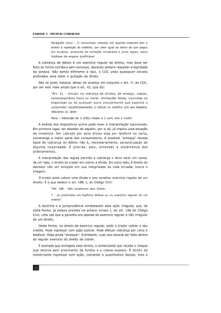 UNIDADE 3 - PRÁTICAS COMERCIAIS
42
Parágrafo único – O consumidor cobrado em quantia indevida tem o
direito à repetição do indébito, por valor igual ao dobro do que pagou
em excesso, acrescido de correção monetária e juros legais, salvo
hipótese de engano justificável.
A cobrança de débito é um exercício regular de direito, mas deve ser
feita de forma correta e sem excessos, devendo sempre respeitar a dignidade
da pessoa. Não sendo diferente a isso, o CDC veda quaisquer abusos
praticados para obter a quitação da dívida.
Não se pode, todavia, deixar de analisar em conjunto o art. 71 do CDC,
por ser este mais amplo que o art. 42, que diz:
“Art. 71 - Utilizar, na cobrança de dívidas, de ameaça, coação,
constrangimento físico ou moral, afirmações falsas, incorretas ou
enganosas ou de qualquer outro procedimento que exponha o
consumidor, injustificadamente, a ridículo ou interfira com seu trabalho,
descanso ou laser:
Pena – Detenção de 3 (três) meses a 1 (um) ano e multa”.
A análise dos dispositivos acima pode levar a interpretação equivocada.
Em primeiro lugar, ser devedor de alguém, por si só, já implica uma situação
de vexatória. Ser cobrado por essa dívida seja por telefone ou carta,
constrange a maior parte dos consumidores. A possível “ameaça” nesses
tipos de cobrança do débito não é, necessariamente, caracterização de
alguma ilegalidade. É preciso, pois, entender a sistemática dos
ordenamentos.
A interpretação das regras permite a cobrança e deve levar em conta,
de um lado, o direito do credor em cobrar a dívida. Do outro lado, é direito do
devedor não ser atingido em sua integridade da vida privada, honra e
imagem.
O credor pode cobrar uma dívida e isso constitui exercício regular de um
direito. É o que estatui o art. 188, I, do Código Civil:
“Art. 188 – Não constituem atos ilícitos:
I – os praticados em legítima defesa ou no exercício regular de um
direito”.
A doutrina e a jurisprudência constatavam essa ação irregular, que, de
certa forma, já estava prevista no próprio incisso I, do art. 188 do Código
Civil, uma vez que a garantia era apenas do exercício regular e não irregular
de um direito.
Desta forma, no direito de exercício regular, pode o credor cobrar o seu
crédito. Pode ingressar com ação judicial. Pode efetuar cobrança por carta e
telefone. Pode ainda “ameaçar”. Entretanto, tudo isso deverá ser feito dentro
do regular exercício do direito de cobrar.
É exemplo que extrapola esse direito, o comerciante que recebe o cheque
que retorna sem provimento de fundos e o coloca exposto. É direito do
comerciante ingressar com ação, cobrando o quantitativo devido, mas a
 