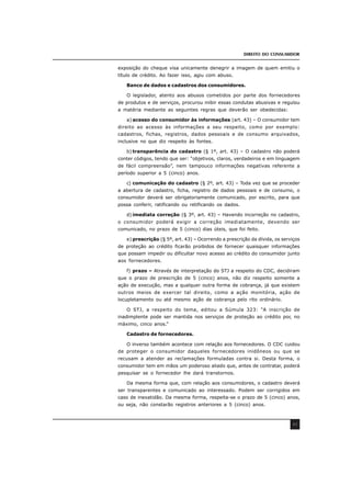DIREITO DO CONSUMIDOR
43
exposição do cheque visa unicamente denegrir a imagem de quem emitiu o
título de crédito. Ao fazer isso, agiu com abuso.
Banco de dados e cadastros dos consumidores.
O legislador, atento aos abusos cometidos por parte dos fornecedores
de produtos e de serviços, procurou inibir essas condutas abusivas e regulou
a matéria mediante as seguintes regras que deverão ser obedecidas:
a) acesso do consumidor às informações (art. 43) – O consumidor tem
direito ao acesso às informações a seu respeito, como por exemplo:
cadastros, fichas, registros, dados pessoais e de consumo arquivados,
inclusive no que diz respeito às fontes.
b) transparência do cadastro (§ 1º, art. 43) – O cadastro não poderá
conter códigos, tendo que ser: “objetivos, claros, verdadeiros e em linguagem
de fácil compreensão”, nem tampouco informações negativas referente a
período superior a 5 (cinco) anos.
c) comunicação do cadastro (§ 2º, art. 43) – Toda vez que se proceder
a abertura de cadastro, ficha, registro de dados pessoais e de consumo, o
consumidor deverá ser obrigatoriamente comunicado, por escrito, para que
possa conferir, ratificando ou retificando os dados.
d) imediata correção (§ 3º, art. 43) – Havendo incorreção no cadastro,
o consumidor poderá exigir a correção imediatamente, devendo ser
comunicado, no prazo de 5 (cinco) dias úteis, que foi feito.
e) prescrição (§ 5º, art. 43) – Ocorrendo a prescrição da dívida, os serviços
de proteção ao crédito ficarão proibidos de fornecer quaisquer informações
que possam impedir ou dificultar novo acesso ao crédito do consumidor junto
aos fornecedores.
f) prazo – Através de interpretação do STJ a respeito do CDC, decidiram
que o prazo de prescrição de 5 (cinco) anos, não diz respeito somente a
ação de execução, mas a qualquer outra forma de cobrança, já que existem
outros meios de exercer tal direito, como a ação monitória, ação de
locupletamento ou até mesmo ação de cobrança pelo rito ordinário.
O STJ, a respeito do tema, editou a Súmula 323: “A inscrição de
inadimplente pode ser mantida nos serviços de proteção ao crédito por, no
máximo, cinco anos.”
Cadastro de fornecedores.
O inverso também acontece com relação aos fornecedores. O CDC cuidou
de proteger o consumidor daqueles fornecedores inidôneos ou que se
recusam a atender as reclamações formuladas contra si. Desta forma, o
consumidor tem em mãos um poderoso aliado que, antes de contratar, poderá
pesquisar se o fornecedor lhe dará transtornos.
Da mesma forma que, com relação aos consumidores, o cadastro deverá
ser transparentes e comunicado ao interessado. Podem ser corrigidos em
caso de inexatidão. Da mesma forma, respeita-se o prazo de 5 (cinco) anos,
ou seja, não constarão registros anteriores a 5 (cinco) anos.
 