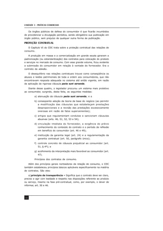 UNIDADE 3 - PRÁTICAS COMERCIAIS
44
Os órgãos públicos de defesa do consumidor é que ficarão incumbidos
de providenciar a divulgação periódica, sendo obrigatório sua publicação em
órgão público, sem prejuízo de qualquer outra forma de publicação.
PROTEÇÃO CONTRATUAL
O Capítulo VI do CDC trata sobre a proteção contratual das relações de
consumo.
A produção em massa e a comercialização em grande escala geraram a
padronização (ou estandardização) dos contratos para colocação do produto
e serviços no mercado de consumo. Com esse grande volume, ficou evidente
a submissão do consumidor em relação à vontade do fornecedor. Era o
contrato de adesão.
O desequilíbrio nas relações contratuais trouxe como conseqüência os
abusos e lesões patrimoniais de toda a ordem aos consumidores, que não
encontravam resposta adequada no sistema até então vigente, em razão
da aplicação da rigorosa cláusula pacta sunt servanda.
Diante desse quadro, o legislador procurou um sistema mais protetivo
ao consumidor, surgindo, desta feita, as seguintes medidas:
a) atenuação da cláusula pacta sunt servanda; e a
b) conseqüente adoção da teoria da base do negócio (ao permitir
a modificação das cláusulas que estabeleçam prestações
desproporcionais e a revisão das prestações excessivamente
onerosas em razão de fatos supervenientes);
c) artigos que regulamentam condutas e sancionam cláusulas
abusivas (arts. 46, 51, 52, 53 e 54);
d) vinculação imediata do fornecedor, a exigência do prévio
conhecimento do conteúdo do contrato e o período de reflexão
em benefício do consumidor (art. 46 e 49);
e) instituição da garantia legal (art. 24) e a regulamentação da
garantia contratual (art. 50, parágrafo único);
f) controle concreto de cláusula prejudicial ao consumidor (art.
51, § 4º); e
g) acolhimento da interpretação mais favorável ao consumidor (art.
47).
Princípios dos contratos de consumo.
Além dos princípios gerais norteadores da relação de consumo, o CDC
também estabeleceu princípios básicos aplicáveis especificamente na matéria
de contratos. São eles:
a) princípio da transparência – Significa que o contrato deve ser claro,
preciso e agir com lealdade e respeito nas disposições referente ao produto
ou serviço, mesmo na fase pré-contratual, como, por exemplo, o dever de
informar, art. 30 e 46.
 