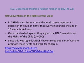 • In 1989 leaders from around the world came together to
decide on the human rights that every child under the age of
18 years should have.
• Once they had all agreed they signed the UN Convention on
the Rights of the Child (UNCRC).
• Since this was signed, UNICEF have carried out a lot of work to
promote these rights and work for children.
https://www.bihr.org.uk/crc-
hub?gclid=CJTs9_fotcsCFUORGwodAq0Ksg
UN Convention on the Rights of the Child
LO2. Understand children's rights in relation to play [AC 2.1]
 