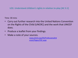 Time: 30 mins
• Carry out further research into the United Nations Convention
on the Rights of the Child (UNCRC) and the work that UNICEF
does.
• Produce a leaflet from your findings.
• Make a note of your sources.
LO2. Understand children's rights in relation to play [AC 2.1]
www.ohchr.org/EN/ProfessionalInt
erest/Pages/CRC.aspx
 