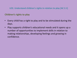 • Every child has a right to play and to be stimulated during the
days.
• Play supports children's educational needs and it opens up a
number of opportunities to implement skills in relation to
making relationships, developing feelings and growing in
confidence.
Children’s rights to play
LO2. Understand children's rights in relation to play [AC 2.1]
 