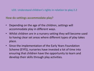 • Depending on the age of the children, settings will
accommodate play in different ways.
• Whilst children are in a nursery setting they will become used
to having clear set areas where different types of play takes
place.
• Since the implementation of the Early Years Foundation
Scheme (EYFS), nurseries have invested a lot of time into
ensuring that children have the opportunity to learn and
develop their skills through play activities.
How do settings accommodate play?
LO2. Understand children's rights in relation to play 2.2
 
