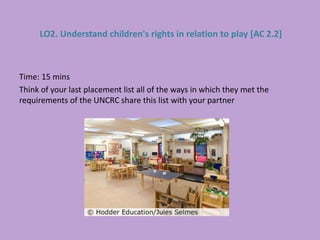 Time: 15 mins
Think of your last placement list all of the ways in which they met the
requirements of the UNCRC share this list with your partner
LO2. Understand children's rights in relation to play [AC 2.2]
 