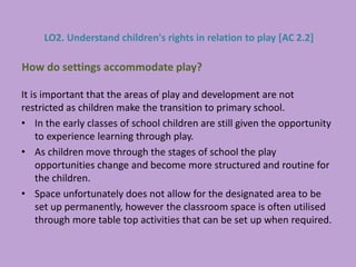 It is important that the areas of play and development are not
restricted as children make the transition to primary school.
• In the early classes of school children are still given the opportunity
to experience learning through play.
• As children move through the stages of school the play
opportunities change and become more structured and routine for
the children.
• Space unfortunately does not allow for the designated area to be
set up permanently, however the classroom space is often utilised
through more table top activities that can be set up when required.
How do settings accommodate play?
LO2. Understand children's rights in relation to play [AC 2.2]
 