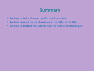 Summary
 We have looked at the role, benefits and drive of play.
 We have explored the UN Convention on the Rights of the Child.
 We have understood how settings meet the right for children to play.
 