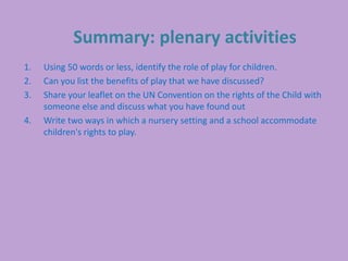 Summary: plenary activities
1. Using 50 words or less, identify the role of play for children.
2. Can you list the benefits of play that we have discussed?
3. Share your leaflet on the UN Convention on the rights of the Child with
someone else and discuss what you have found out
4. Write two ways in which a nursery setting and a school accommodate
children's rights to play.
 