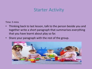 Time: 5 mins
• Thinking back to last lesson, talk to the person beside you and
together write a short paragraph that summarises everything
that you have learnt about play so far.
• Share your paragraph with the rest of the group.
Starter Activity
 