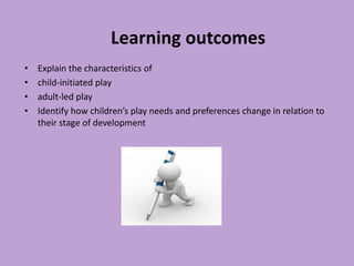 Learning outcomes
• Explain the characteristics of
• child-initiated play
• adult-led play
• Identify how children’s play needs and preferences change in relation to
their stage of development
 
