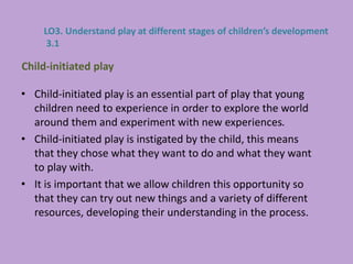 • Child-initiated play is an essential part of play that young
children need to experience in order to explore the world
around them and experiment with new experiences.
• Child-initiated play is instigated by the child, this means
that they chose what they want to do and what they want
to play with.
• It is important that we allow children this opportunity so
that they can try out new things and a variety of different
resources, developing their understanding in the process.
Child-initiated play
LO3. Understand play at different stages of children’s development
3.1
 