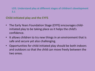 • The Early Years Foundation Stage (EYFS) encourages child-
initiated play to be taking place as it helps the child’s
confidence.
• It allows children to try new things in an environment that is
safe and secure yet also challenging.
• Opportunities for child-initiated play should be both indoors
and outdoors so that the child can move freely between the
two areas.
Child-initiated play and the EYFS
LO3. Understand play at different stages of children’s development
3.1
 