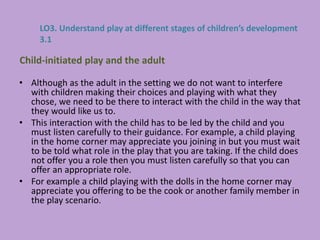 • Although as the adult in the setting we do not want to interfere
with children making their choices and playing with what they
chose, we need to be there to interact with the child in the way that
they would like us to.
• This interaction with the child has to be led by the child and you
must listen carefully to their guidance. For example, a child playing
in the home corner may appreciate you joining in but you must wait
to be told what role in the play that you are taking. If the child does
not offer you a role then you must listen carefully so that you can
offer an appropriate role.
• For example a child playing with the dolls in the home corner may
appreciate you offering to be the cook or another family member in
the play scenario.
Child-initiated play and the adult
LO3. Understand play at different stages of children’s development
3.1
 