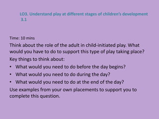 Time: 10 mins
Think about the role of the adult in child-initiated play. What
would you have to do to support this type of play taking place?
Key things to think about:
• What would you need to do before the day begins?
• What would you need to do during the day?
• What would you need to do at the end of the day?
Use examples from your own placements to support you to
complete this question.
LO3. Understand play at different stages of children’s development
3.1
 