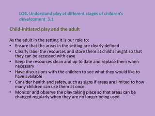 As the adult in the setting it is our role to:
• Ensure that the areas in the setting are clearly defined
• Clearly label the resources and store them at child's height so that
they can be accessed with ease
• Keep the resources clean and up to date and replace them when
necessary
• Have discussions with the children to see what they would like to
have available
• Consider health and safety, such as signs if areas are limited to how
many children can use them at once.
• Monitor and observe the play taking place so that areas can be
changed regularly when they are no longer being used.
Child-initiated play and the adult
LO3. Understand play at different stages of children’s
development 3.1
 