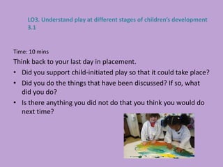Time: 10 mins
Think back to your last day in placement.
• Did you support child-initiated play so that it could take place?
• Did you do the things that have been discussed? If so, what
did you do?
• Is there anything you did not do that you think you would do
next time?
LO3. Understand play at different stages of children’s development
3.1
 