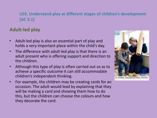 • Adult-led play is also an essential part of play and
holds a very important place within the child's day.
• The difference with adult-led play is that there is an
adult present who is offering support and direction to
the children.
• Although this type of play is often carried out so as to
achieve a specific outcome it can still accommodate
children’s independent thinking.
• For example, the children may be creating cards for an
occasion. The adult would lead by explaining that they
will be making a card and showing them how to do
this, but the children can choose the colours and how
they decorate the card.
Adult-led play
LO3. Understand play at different stages of children’s development
[AC 3.1]
 