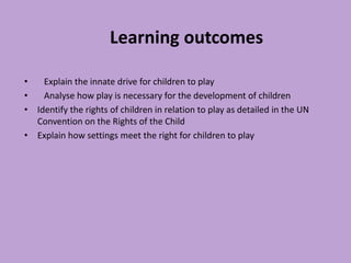 Learning outcomes
• Explain the innate drive for children to play
• Analyse how play is necessary for the development of children
• Identify the rights of children in relation to play as detailed in the UN
Convention on the Rights of the Child
• Explain how settings meet the right for children to play
 