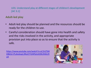• Adult-led play should be planned and the resources should be
ready for the children to use.
• Careful consideration should have gone into health and safety
and the risks involved in the activity, and appropriate
provision put into place so as to ensure that the activity is
safe.
Adult-led play
LO3. Understand play at different stages of children’s development
[AC 3.1]
https://www.youtube.com/watch?v=yC2IrZTd4
t0&list=PLdeekopL3RezE7l104PptsGSNUK6kU9
uA
 