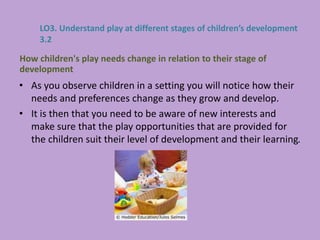 • As you observe children in a setting you will notice how their
needs and preferences change as they grow and develop.
• It is then that you need to be aware of new interests and
make sure that the play opportunities that are provided for
the children suit their level of development and their learning.
How children's play needs change in relation to their stage of
development
LO3. Understand play at different stages of children’s development
3.2
 