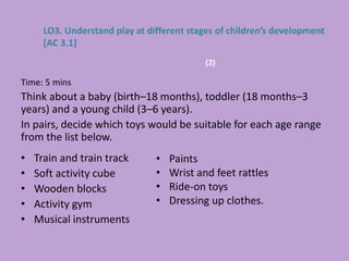 Time: 5 mins
Think about a baby (birth–18 months), toddler (18 months–3
years) and a young child (3–6 years).
In pairs, decide which toys would be suitable for each age range
from the list below.
• Train and train track
• Soft activity cube
• Wooden blocks
• Activity gym
• Musical instruments
LO3. Understand play at different stages of children’s development
[AC 3.1]
• Paints
• Wrist and feet rattles
• Ride-on toys
• Dressing up clothes.
(2)
 