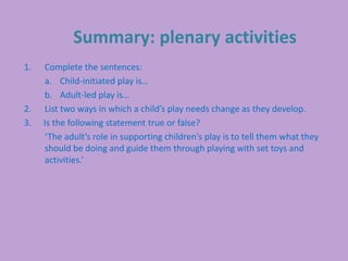 Summary: plenary activities
1. Complete the sentences:
a. Child-initiated play is…
b. Adult-led play is…
2. List two ways in which a child’s play needs change as they develop.
3. Is the following statement true or false?
‘The adult’s role in supporting children's play is to tell them what they
should be doing and guide them through playing with set toys and
activities.’
 
