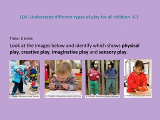 Time: 5 mins
Look at the images below and identify which shows physical
play, creative play, imaginative play and sensory play.
LO4. Understand different types of play for all children 4.1
 