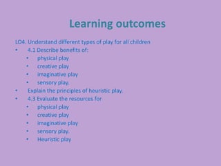 Learning outcomes
LO4. Understand different types of play for all children
• 4.1 Describe benefits of:
• physical play
• creative play
• imaginative play
• sensory play.
• Explain the principles of heuristic play.
• 4.3 Evaluate the resources for
• physical play
• creative play
• imaginative play
• sensory play.
• Heuristic play
 