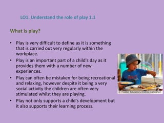 • Play is very difficult to define as it is something
that is carried out very regularly within the
workplace.
• Play is an important part of a child's day as it
provides them with a number of new
experiences.
• Play can often be mistaken for being recreational
and relaxing, however despite it being a very
social activity the children are often very
stimulated whilst they are playing.
• Play not only supports a child's development but
it also supports their learning process.
What is play?
LO1. Understand the role of play 1.1
 