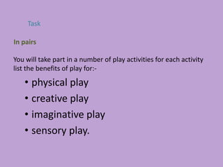 You will take part in a number of play activities for each activity
list the benefits of play for:-
• physical play
• creative play
• imaginative play
• sensory play.
Task
In pairs
 