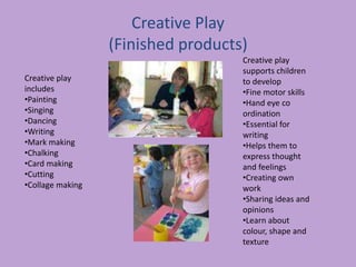 Creative Play
(Finished products)
Creative play
includes
•Painting
•Singing
•Dancing
•Writing
•Mark making
•Chalking
•Card making
•Cutting
•Collage making
Creative play
supports children
to develop
•Fine motor skills
•Hand eye co
ordination
•Essential for
writing
•Helps them to
express thought
and feelings
•Creating own
work
•Sharing ideas and
opinions
•Learn about
colour, shape and
texture
 