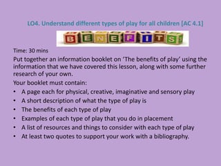 Time: 30 mins
Put together an information booklet on ‘The benefits of play’ using the
information that we have covered this lesson, along with some further
research of your own.
Your booklet must contain:
• A page each for physical, creative, imaginative and sensory play
• A short description of what the type of play is
• The benefits of each type of play
• Examples of each type of play that you do in placement
• A list of resources and things to consider with each type of play
• At least two quotes to support your work with a bibliography.
LO4. Understand different types of play for all children [AC 4.1]
 