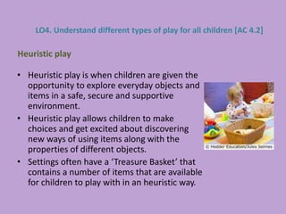 • Heuristic play is when children are given the
opportunity to explore everyday objects and
items in a safe, secure and supportive
environment.
• Heuristic play allows children to make
choices and get excited about discovering
new ways of using items along with the
properties of different objects.
• Settings often have a ‘Treasure Basket’ that
contains a number of items that are available
for children to play with in an heuristic way.
Heuristic play
LO4. Understand different types of play for all children [AC 4.2]
 
