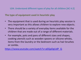 • The equipment that is used during an heuristic play session is
very important as this allows children to explore new objects.
• There should be a variety of everyday items available for the
children that are made out of a range of different materials.
• For example, pots and pans of different sizes and shapes,
cooking utensils such as wooden spoons or silicone whisks,
items from the laundry or the bedroom such as hair brushes
or combs.
https://www.youtube.com/watch?v=a0QpDgUdP_Q
The type of equipment used in heuristic play
LO4. Understand different types of play for all children [AC 4.2]
 