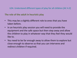 • This may be a slightly different role to ones that you have
taken before.
• In an heuristic play session you will need to provide the
equipment and the safe space but then step away and allow
the children to play in whatever way that they feel they would
like to.
• You need to be far enough away to allow them to explore but
close enough to observe so that you can intervene and
redirect children if required.
The role of the adult in heuristic play
LO4. Understand different types of play for all children [AC 4.2]
 