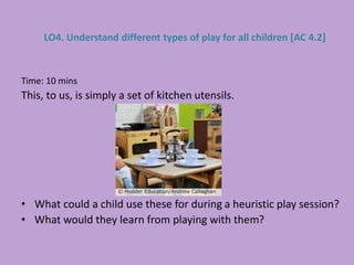 Time: 10 mins
This, to us, is simply a set of kitchen utensils.
• What could a child use these for during a heuristic play session?
• What would they learn from playing with them?
LO4. Understand different types of play for all children [AC 4.2]
 
