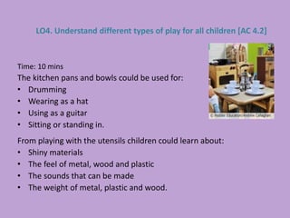 Time: 10 mins
The kitchen pans and bowls could be used for:
• Drumming
• Wearing as a hat
• Using as a guitar
• Sitting or standing in.
From playing with the utensils children could learn about:
• Shiny materials
• The feel of metal, wood and plastic
• The sounds that can be made
• The weight of metal, plastic and wood.
LO4. Understand different types of play for all children [AC 4.2]
 