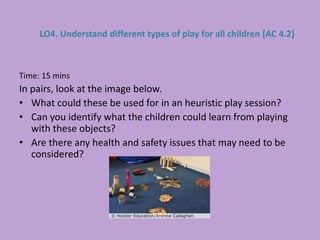 Time: 15 mins
In pairs, look at the image below.
• What could these be used for in an heuristic play session?
• Can you identify what the children could learn from playing
with these objects?
• Are there any health and safety issues that may need to be
considered?
LO4. Understand different types of play for all children [AC 4.2]
 