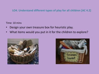 Time: 10 mins
• Design your own treasure box for heuristic play.
• What items would you put in it for the children to explore?
LO4. Understand different types of play for all children [AC 4.2]
 
