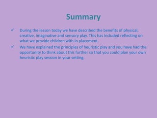 Summary
 During the lesson today we have described the benefits of physical,
creative, imaginative and sensory play. This has included reflecting on
what we provide children with in placement.
 We have explained the principles of heuristic play and you have had the
opportunity to think about this further so that you could plan your own
heuristic play session in your setting.
 