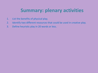 Summary: plenary activities
1. List the benefits of physical play.
2. Identify two different resources that could be used in creative play.
3. Define heuristic play in 20 words or less.
 