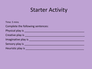 Time: 5 mins
Complete the following sentences:
Physical play is _______________________________________
Creative play is _______________________________________
Imaginative play is ____________________________________
Sensory play is _______________________________________
Heuristic play is ______________________________________
Starter Activity
 