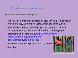 • There are a number of benefits of play for children, some of
which are easy to identify, some which are quite subtle.
• Play allows children time to learn and develop their skills
further including their physical, intellectual, language,
emotional and social skills. http://www.teachers-
media.com/videos/learning-and-
development#video_title_bar
• Note the benefits of play in which you see
on the clip
The benefits and drive of play
LO1. Understand the role of play 1.1
 