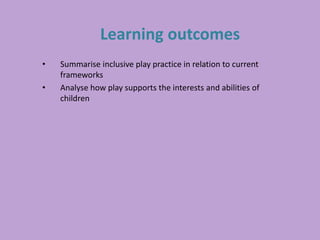 Learning outcomes
• Summarise inclusive play practice in relation to current
frameworks
• Analyse how play supports the interests and abilities of
children
 