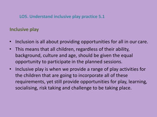 • Inclusion is all about providing opportunities for all in our care.
• This means that all children, regardless of their ability,
background, culture and age, should be given the equal
opportunity to participate in the planned sessions.
• Inclusive play is when we provide a range of play activities for
the children that are going to incorporate all of these
requirements, yet still provide opportunities for play, learning,
socialising, risk taking and challenge to be taking place.
Inclusive play
LO5. Understand inclusive play practice 5.1
 