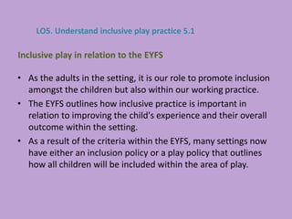 • As the adults in the setting, it is our role to promote inclusion
amongst the children but also within our working practice.
• The EYFS outlines how inclusive practice is important in
relation to improving the child's experience and their overall
outcome within the setting.
• As a result of the criteria within the EYFS, many settings now
have either an inclusion policy or a play policy that outlines
how all children will be included within the area of play.
Inclusive play in relation to the EYFS
LO5. Understand inclusive play practice 5.1
 