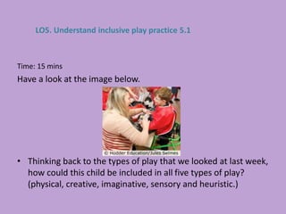 Time: 15 mins
Have a look at the image below.
• Thinking back to the types of play that we looked at last week,
how could this child be included in all five types of play?
(physical, creative, imaginative, sensory and heuristic.)
LO5. Understand inclusive play practice 5.1
 