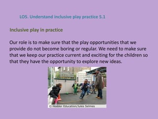 Our role is to make sure that the play opportunities that we
provide do not become boring or regular. We need to make sure
that we keep our practice current and exciting for the children so
that they have the opportunity to explore new ideas.
Inclusive play in practice
LO5. Understand inclusive play practice 5.1
 